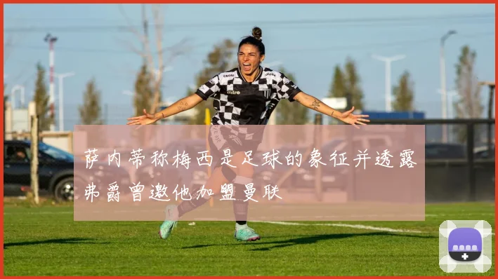 萨内蒂称梅西是足球的象征并透露弗爵曾邀他加盟曼联