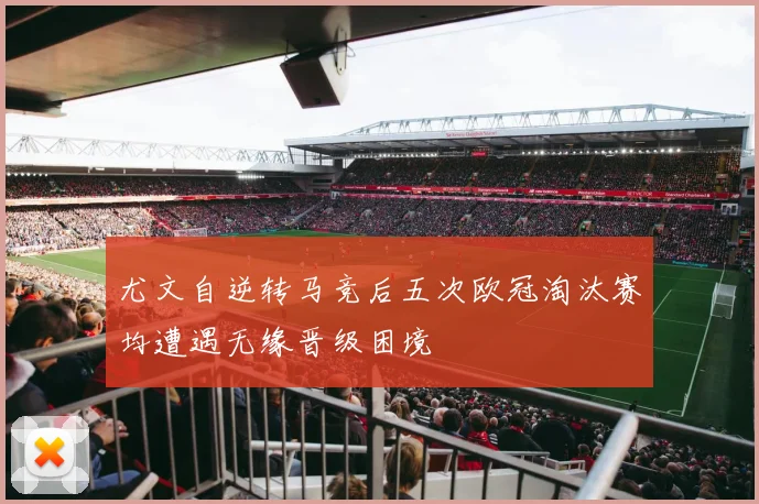 尤文自逆转马竞后五次欧冠淘汰赛均遭遇无缘晋级困境