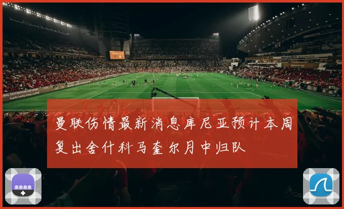 曼联伤情最新消息库尼亚预计本周复出舍什科马奎尔月中归队
