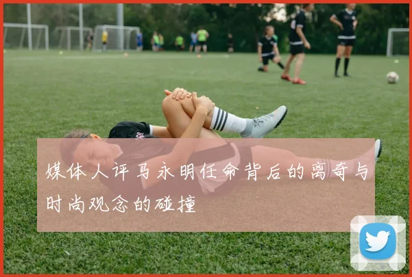 媒体人评马永明任命背后的离奇与时尚观念的碰撞