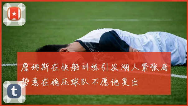 詹姆斯在快船训练引发湖人紧张局势意在施压球队不愿他复出