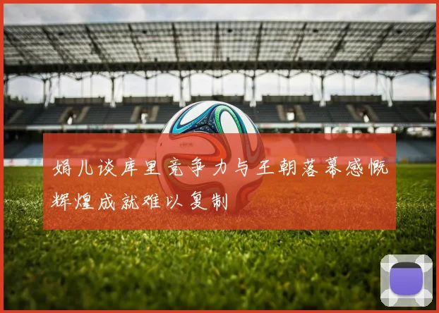 娟儿谈库里竞争力与王朝落幕感慨辉煌成就难以复制