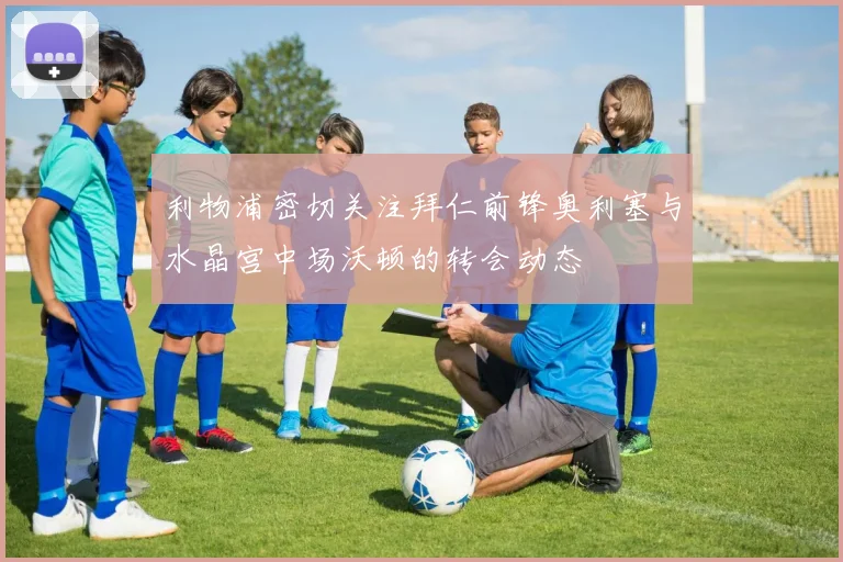 利物浦密切关注拜仁前锋奥利塞与水晶宫中场沃顿的转会动态