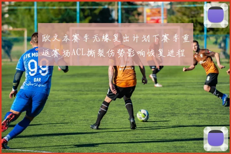 欧文本赛季无缘复出计划下赛季重返赛场ACL撕裂伤势影响恢复进程