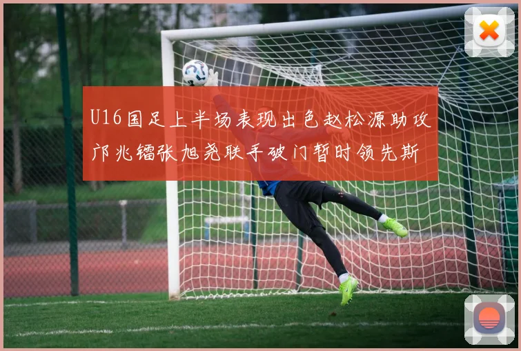 U16国足上半场表现出色赵松源助攻邝兆镭张旭尧联手破门暂时领先斯里兰卡