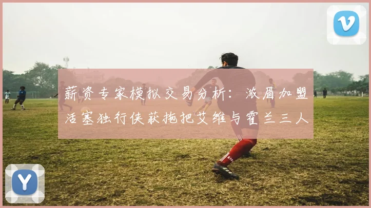 薪资专家模拟交易分析：浓眉加盟活塞独行侠获拖把艾维与霍兰三人组合