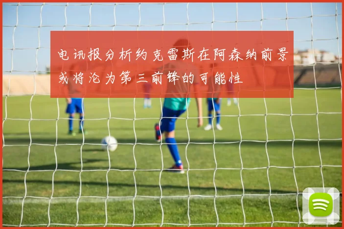 电讯报分析约克雷斯在阿森纳前景或将沦为第三前锋的可能性