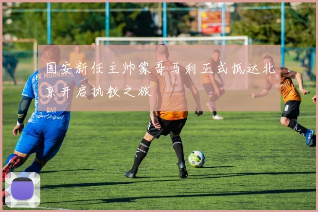 国安新任主帅蒙哥马利正式抵达北京开启执教之旅