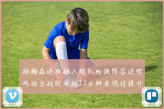 杨瀚森逐渐融入球队轮换阵容连续两场出战时间超13分钟表现待提升