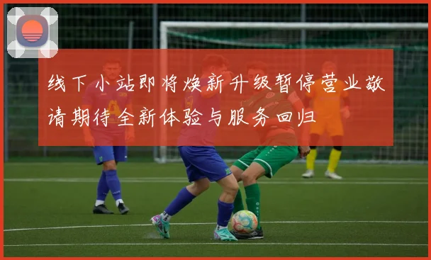 线下小站即将焕新升级暂停营业敬请期待全新体验与服务回归