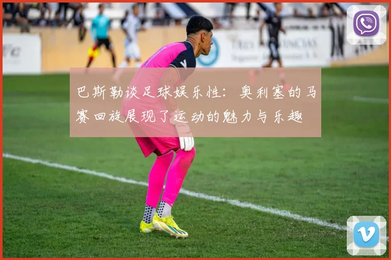 巴斯勒谈足球娱乐性：奥利塞的马赛回旋展现了运动的魅力与乐趣