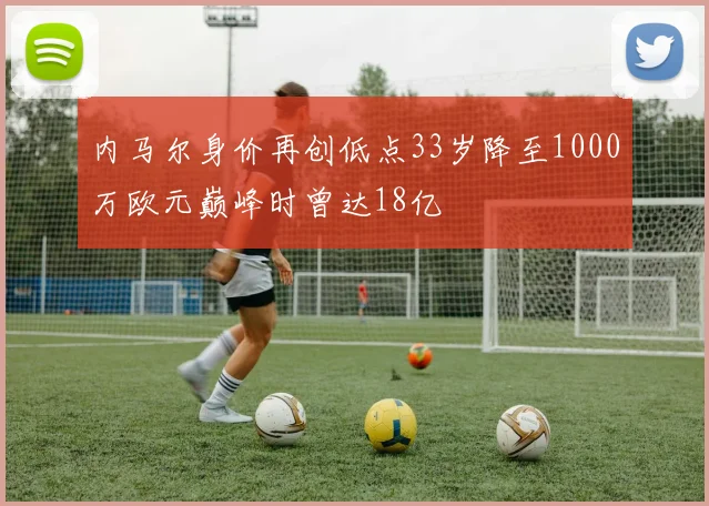 内马尔身价再创低点33岁降至1000万欧元巅峰时曾达18亿