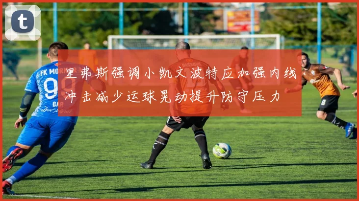 里弗斯强调小凯文波特应加强内线冲击减少运球晃动提升防守压力