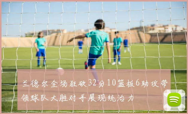 兰德尔全场狂砍32分10篮板6助攻带领球队大胜对手展现统治力
