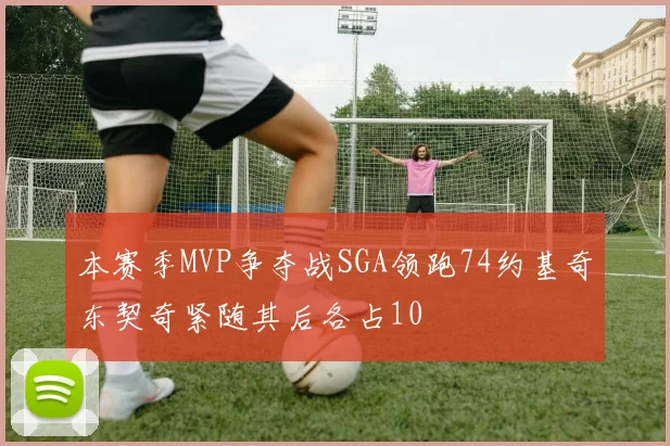 本赛季MVP争夺战SGA领跑74约基奇东契奇紧随其后各占10