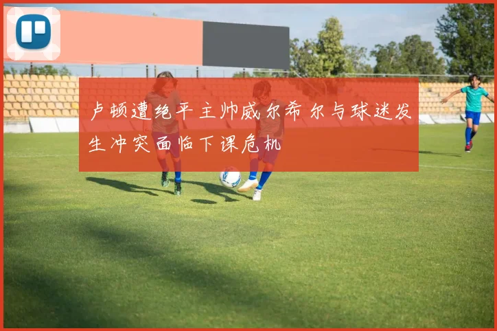 卢顿遭绝平主帅威尔希尔与球迷发生冲突面临下课危机