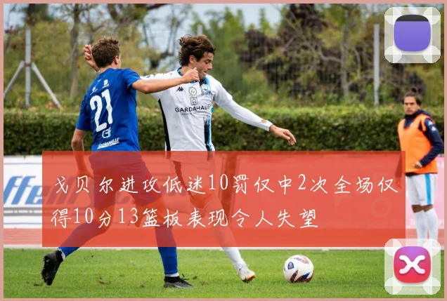 戈贝尔进攻低迷10罚仅中2次全场仅得10分13篮板表现令人失望