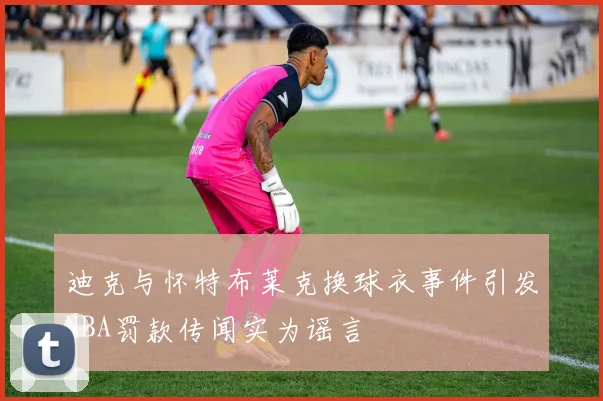 迪克与怀特布莱克换球衣事件引发NBA罚款传闻实为谣言