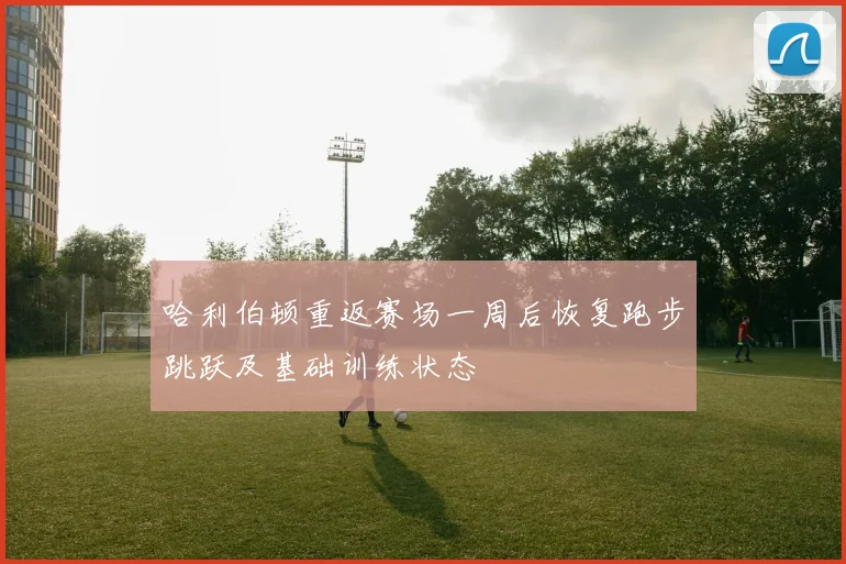 哈利伯顿重返赛场一周后恢复跑步跳跃及基础训练状态