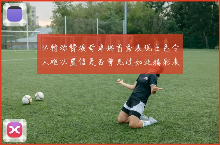 怀特称赞埃奇库姆首秀表现出色令人难以置信是否曾见过如此精彩表现