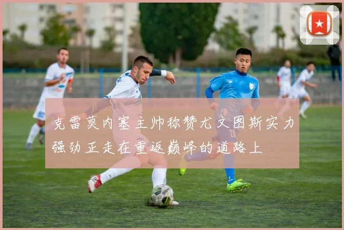 克雷莫内塞主帅称赞尤文图斯实力强劲正走在重返巅峰的道路上