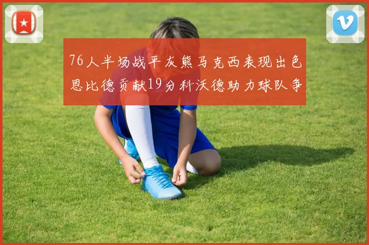 76人半场战平灰熊马克西表现出色恩比德贡献19分科沃德助力球队争胜