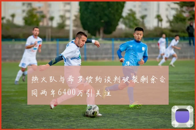 热火队与希罗续约谈判破裂剩余合同两年6400万引关注