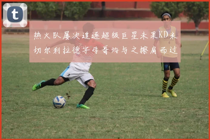 热火队屡次追逐超级巨星未果KD米切尔利拉德字母哥均与之擦肩而过