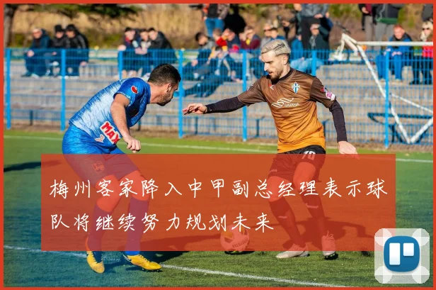 梅州客家降入中甲副总经理表示球队将继续努力规划未来
