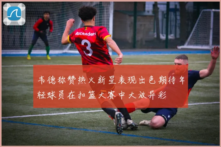 韦德称赞热火新星表现出色期待年轻球员在扣篮大赛中大放异彩