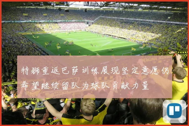 特狮重返巴萨训练展现坚定意愿仍希望继续留队为球队贡献力量