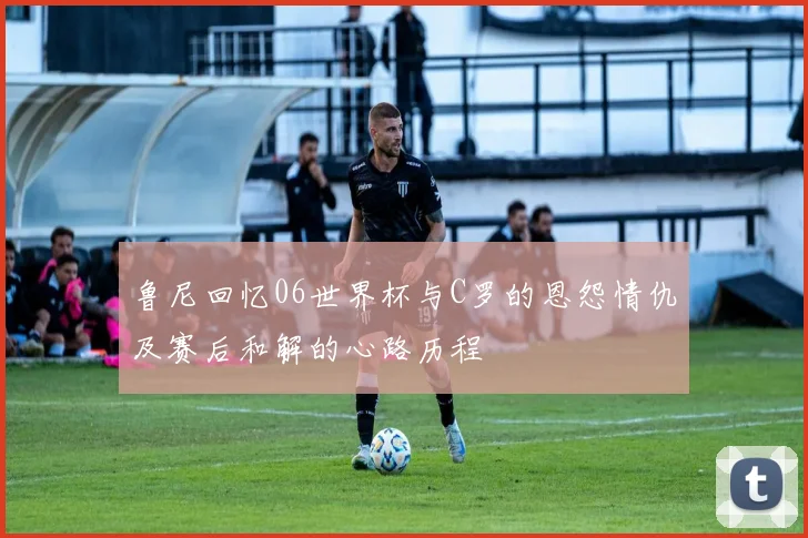 鲁尼回忆06世界杯与C罗的恩怨情仇及赛后和解的心路历程