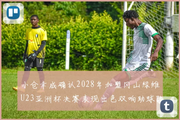 小仓幸成确认2028年加盟冈山绿雉U23亚洲杯决赛表现出色双响助球队夺冠