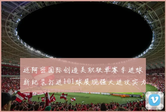 迈阿密国际创造美职联单赛季进球新纪录打进101球展现强大进攻实力