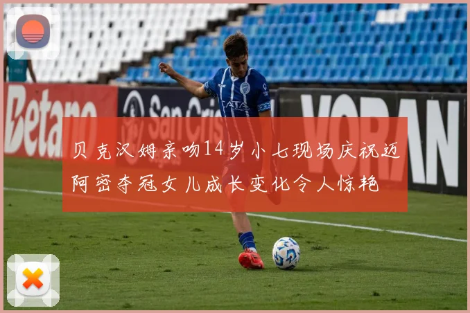贝克汉姆亲吻14岁小七现场庆祝迈阿密夺冠女儿成长变化令人惊艳
