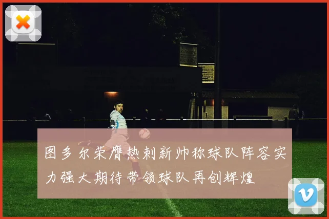 图多尔荣膺热刺新帅称球队阵容实力强大期待带领球队再创辉煌