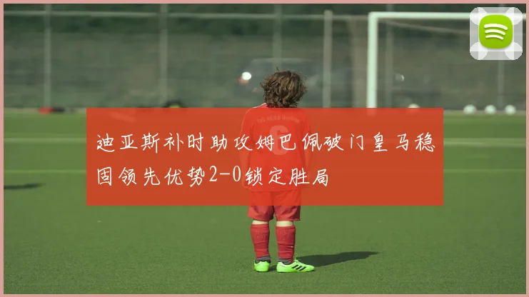 迪亚斯补时助攻姆巴佩破门皇马稳固领先优势2-0锁定胜局