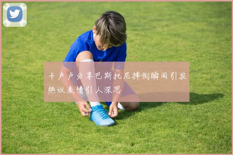 卡卢卢分享巴斯托尼摔倒瞬间引发热议表情引人深思