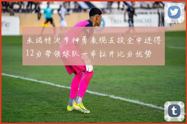 米诺特次节神勇表现五投全中连得12分带领球队一举拉开比分优势