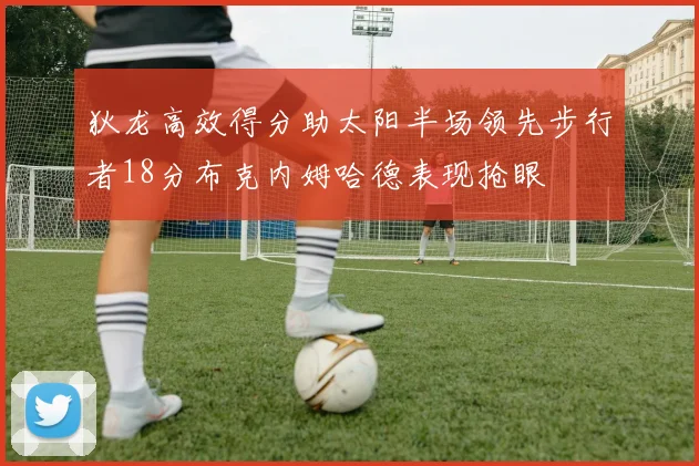 狄龙高效得分助太阳半场领先步行者18分布克内姆哈德表现抢眼