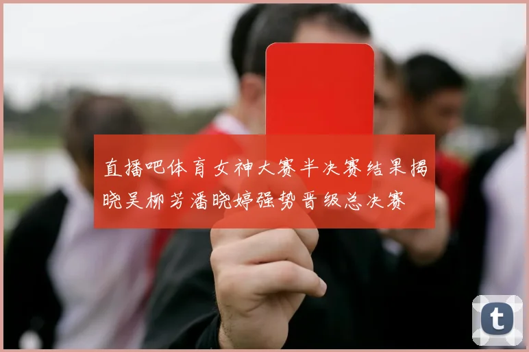 直播吧体育女神大赛半决赛结果揭晓吴柳芳潘晓婷强势晋级总决赛