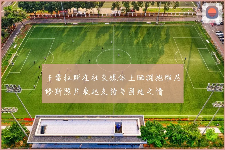卡雷拉斯在社交媒体上晒拥抱维尼修斯照片表达支持与团结之情