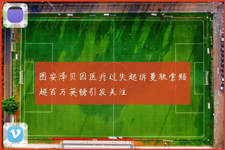 图安泽贝因医疗过失起诉曼联索赔超百万英镑引发关注