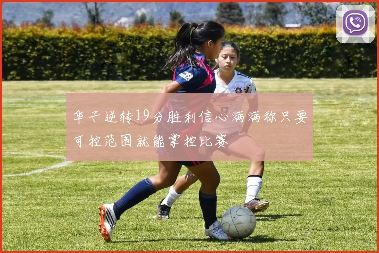 华子逆转19分胜利信心满满称只要可控范围就能掌控比赛