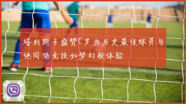 塔利斯卡盛赞C罗为历史最佳球员与他同场竞技如梦幻般体验