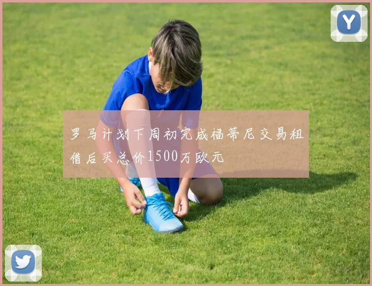 罗马计划下周初完成福蒂尼交易租借后买总价1500万欧元