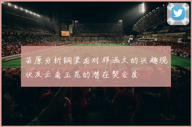 苗原分析铜梁龙对邓涵文的兴趣现状及云南玉昆的潜在契合度